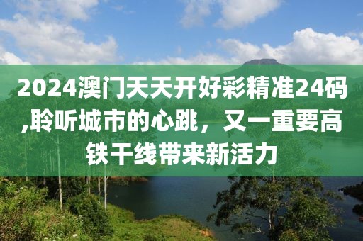 2024澳门天天开好彩精准24码,聆听城市的心跳，又一重要高铁干线带来新活力