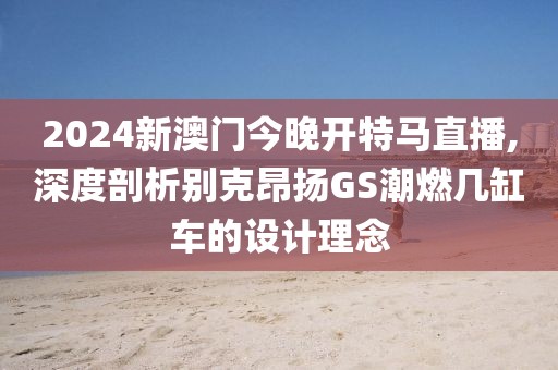 2024新澳门今晚开特马直播,深度剖析别克昂扬GS潮燃几缸车的设计理念