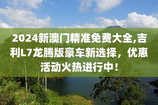 2024新澳门精准免费大全,吉利L7龙腾版豪车新选择，优惠活动火热进行中！