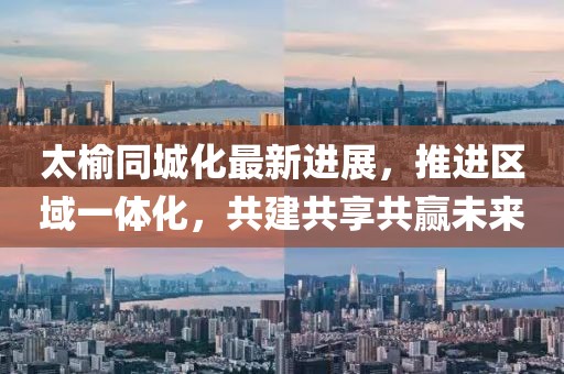 太榆同城化最新进展，推进区域一体化，共建共享共赢未来
