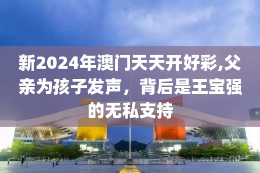 新2024年澳门天天开好彩,父亲为孩子发声，背后是王宝强的无私支持