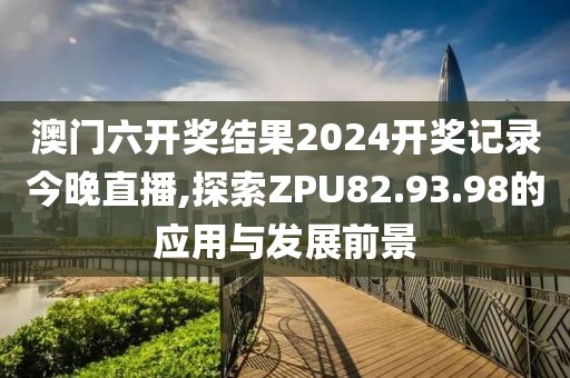 澳门六开奖结果2024开奖记录今晚直播,探索ZPU82.93.98的应用与发展前景