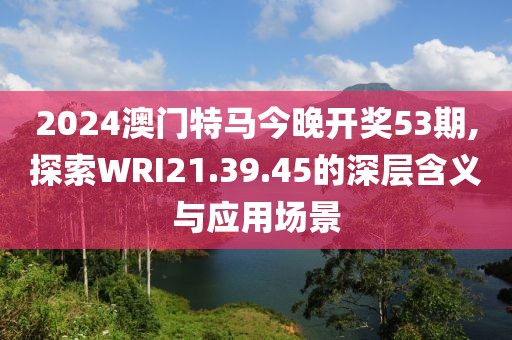 2024澳门特马今晚开奖53期,探索WRI21.39.45的深层含义与应用场景
