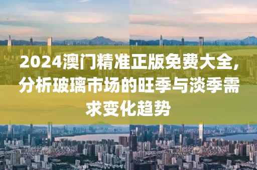 2024澳门精准正版免费大全,分析玻璃市场的旺季与淡季需求变化趋势