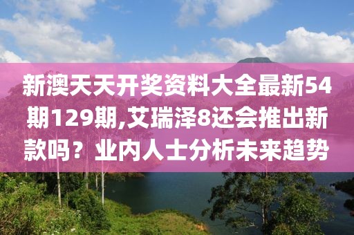新澳天天开奖资料大全最新54期129期,艾瑞泽8还会推出新款吗？业内人士分析未来趋势