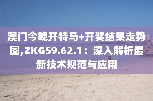 澳门今晚开特马+开奖结果走势图,ZKG59.62.1：深入解析最新技术规范与应用