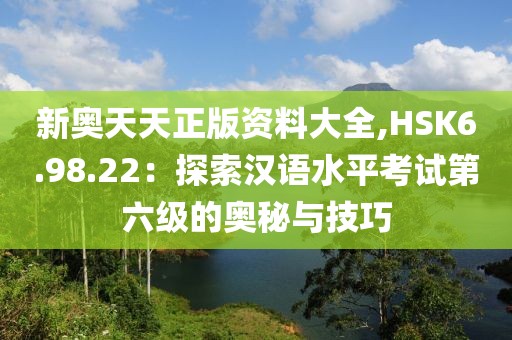 新奥天天正版资料大全,HSK6.98.22：探索汉语水平考试第六级的奥秘与技巧