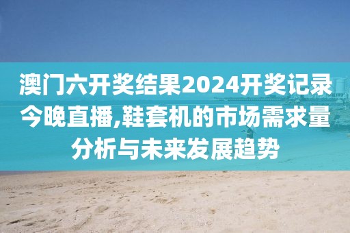 澳门六开奖结果2024开奖记录今晚直播,鞋套机的市场需求量分析与未来发展趋势
