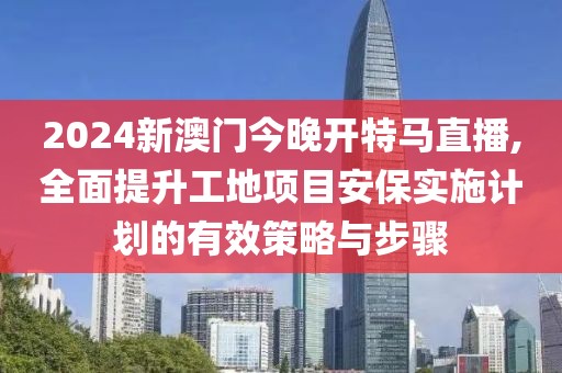 2024新澳门今晚开特马直播,全面提升工地项目安保实施计划的有效策略与步骤
