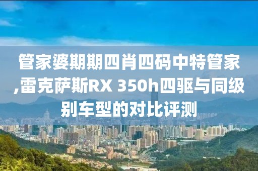 管家婆期期四肖四码中特管家,雷克萨斯RX 350h四驱与同级别车型的对比评测