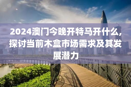 2024澳门今晚开特马开什么,探讨当前木盒市场需求及其发展潜力