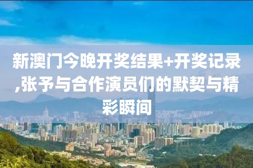 新澳门今晚开奖结果+开奖记录,张予与合作演员们的默契与精彩瞬间