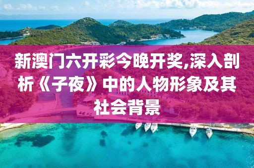 新澳门六开彩今晚开奖,深入剖析《子夜》中的人物形象及其社会背景