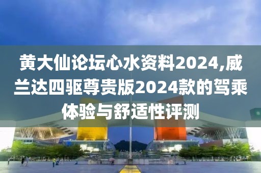 黄大仙论坛心水资料2024,威兰达四驱尊贵版2024款的驾乘体验与舒适性评测