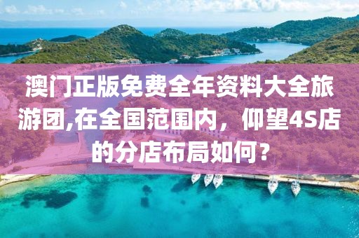 澳门正版免费全年资料大全旅游团,在全国范围内，仰望4S店的分店布局如何？