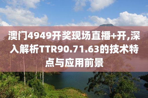 澳门4949开奖现场直播+开,深入解析TTR90.71.63的技术特点与应用前景