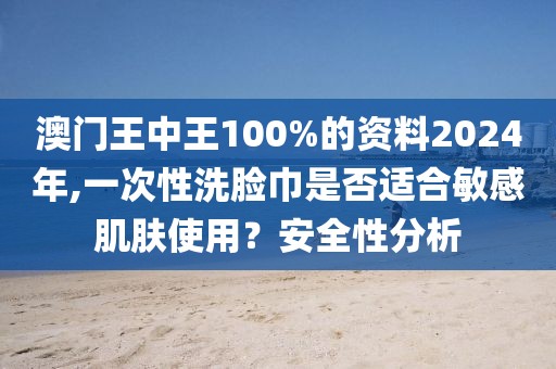 澳门王中王100%的资料2024年,一次性洗脸巾是否适合敏感肌肤使用？安全性分析