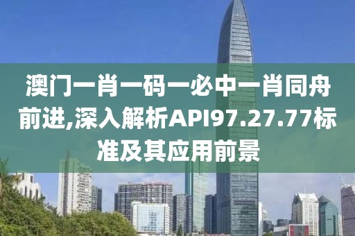 澳门一肖一码一必中一肖同舟前进,深入解析API97.27.77标准及其应用前景