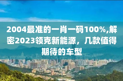 2004最准的一肖一码100%,解密2023领克新能源，几款值得期待的车型