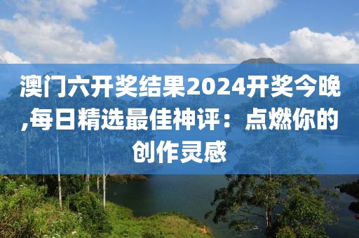 澳门六开奖结果2024开奖今晚,每日精选最佳神评：点燃你的创作灵感