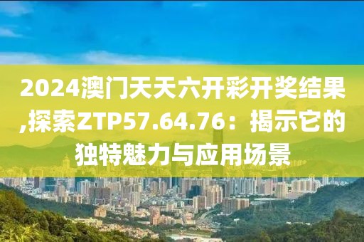 2024澳门天天六开彩开奖结果,探索ZTP57.64.76：揭示它的独特魅力与应用场景
