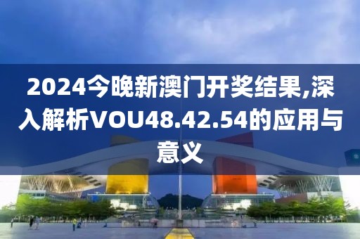 2024今晚新澳门开奖结果,深入解析VOU48.42.54的应用与意义