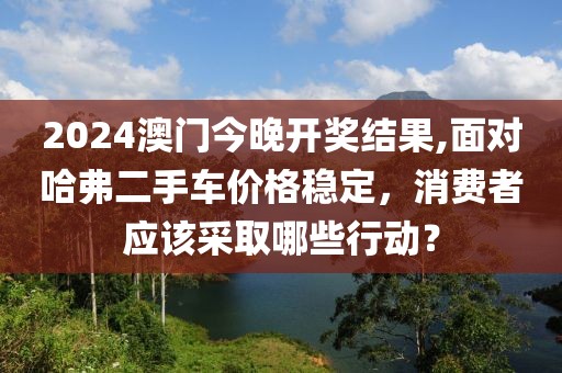 2024澳门今晚开奖结果,面对哈弗二手车价格稳定，消费者应该采取哪些行动？