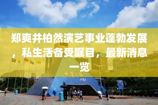 郑爽井柏然演艺事业蓬勃发展，私生活备受瞩目，最新消息一览