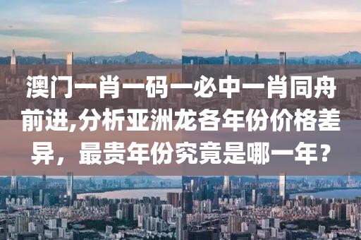 澳门一肖一码一必中一肖同舟前进,分析亚洲龙各年份价格差异，最贵年份究竟是哪一年？