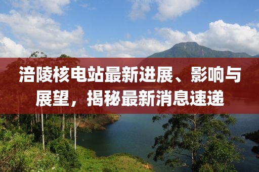 涪陵核电站最新进展、影响与展望，揭秘最新消息速递