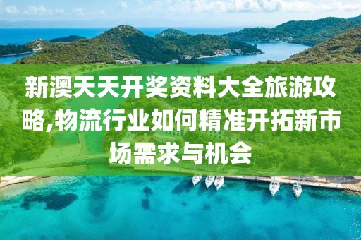 新澳天天开奖资料大全旅游攻略,物流行业如何精准开拓新市场需求与机会