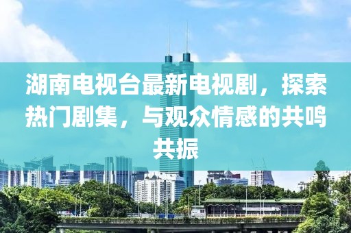 湖南电视台最新电视剧，探索热门剧集，与观众情感的共鸣共振