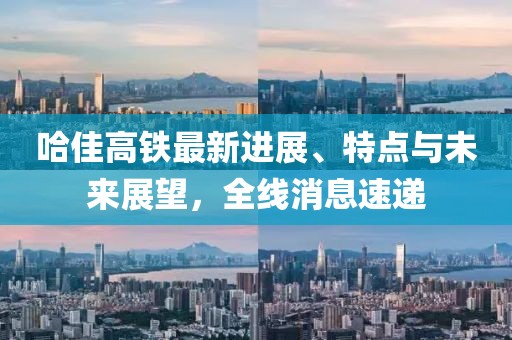 哈佳高铁最新进展、特点与未来展望，全线消息速递