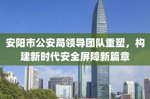 安阳市公安局领导团队重塑，构建新时代安全屏障新篇章