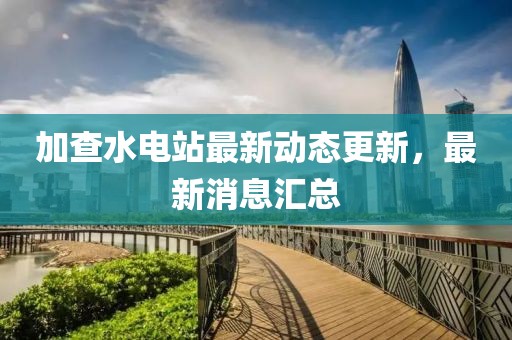 加查水电站最新动态更新，最新消息汇总