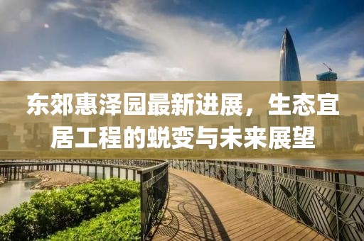 东郊惠泽园最新进展，生态宜居工程的蜕变与未来展望