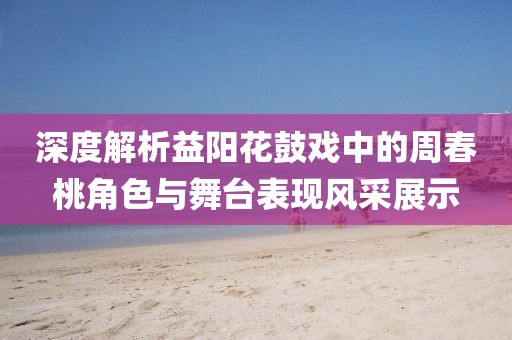 深度解析益阳花鼓戏中的周春桃角色与舞台表现风采展示