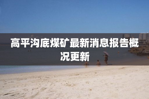 高平沟底煤矿最新消息报告概况更新