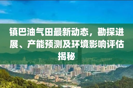 镇巴油气田最新动态，勘探进展、产能预测及环境影响评估揭秘