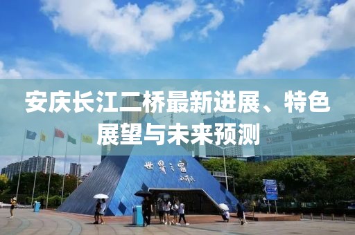 安庆长江二桥最新进展、特色展望与未来预测