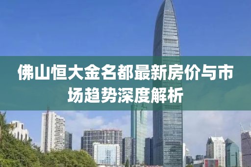 佛山恒大金名都最新房价与市场趋势深度解析