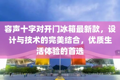 容声十字对开门冰箱最新款，设计与技术的完美结合，优质生活体验的首选
