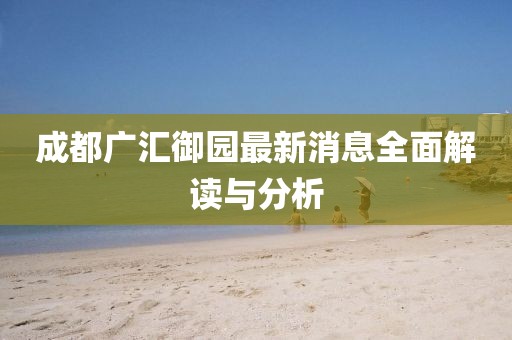 成都广汇御园最新消息全面解读与分析