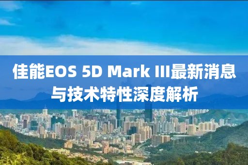 佳能EOS 5D Mark III最新消息与技术特性深度解析