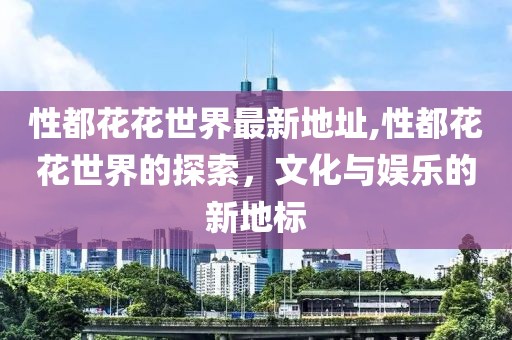 性都花花世界最新地址,性都花花世界的探索，文化与娱乐的新地标