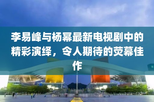 李易峰与杨幂最新电视剧中的精彩演绎，令人期待的荧幕佳作