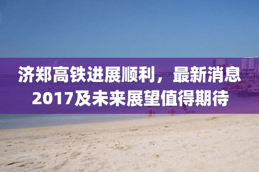 济郑高铁进展顺利，最新消息2017及未来展望值得期待