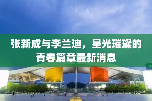张新成与李兰迪，星光璀璨的青春篇章最新消息