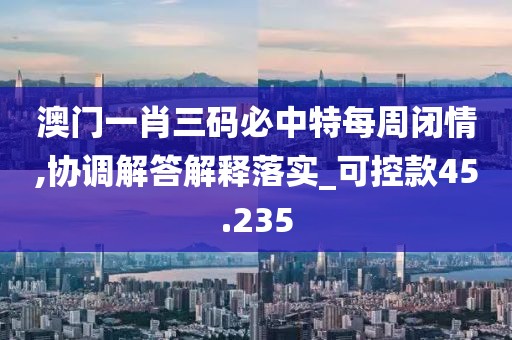 澳门一肖三码必中特每周闭情,协调解答解释落实_可控款45.235