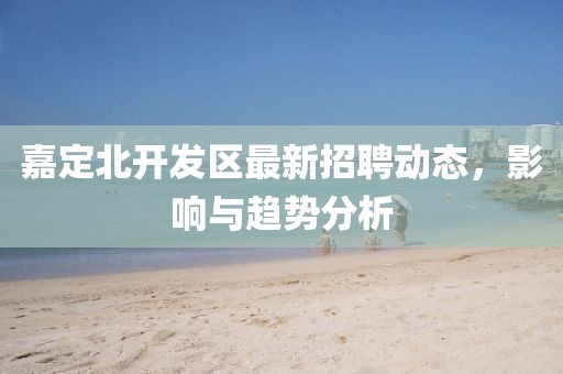嘉定北开发区最新招聘动态，影响与趋势分析